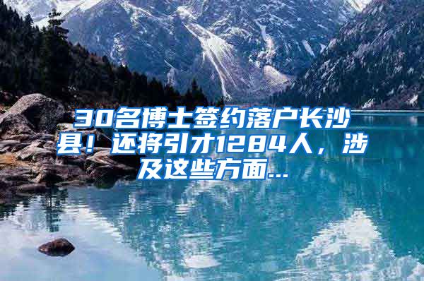 30名博士签约落户长沙县！还将引才1284人，涉及这些方面...