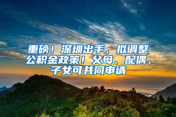重磅！深圳出手，拟调整公积金政策！父母、配偶、子女可共同申请