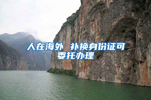 人在海外 补换身份证可委托办理