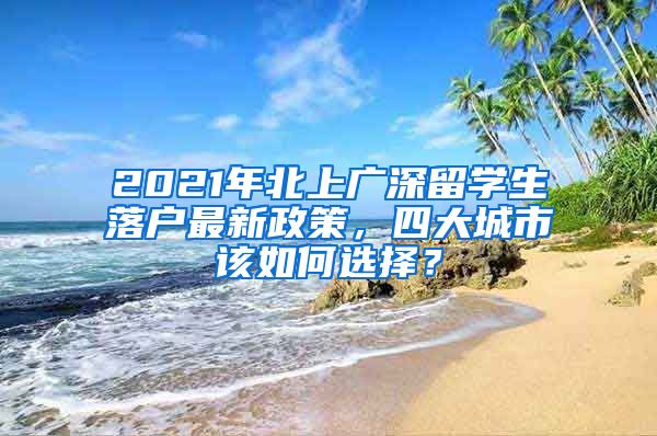2021年北上广深留学生落户最新政策，四大城市该如何选择？