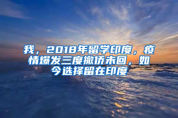 我，2018年留学印度，疫情爆发三度撤侨未回，如今选择留在印度