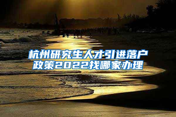 杭州研究生人才引进落户政策2022找哪家办理