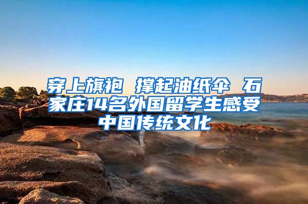 穿上旗袍 撑起油纸伞 石家庄14名外国留学生感受中国传统文化