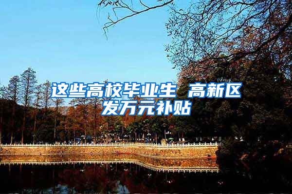 这些高校毕业生 高新区发万元补贴