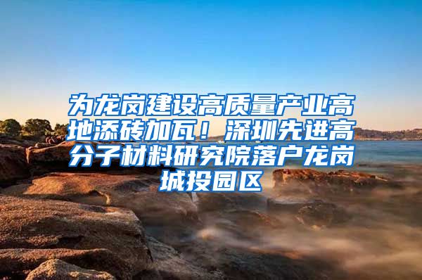 为龙岗建设高质量产业高地添砖加瓦！深圳先进高分子材料研究院落户龙岗城投园区