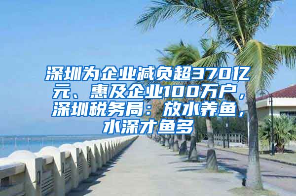 深圳为企业减负超370亿元、惠及企业100万户，深圳税务局：放水养鱼，水深才鱼多