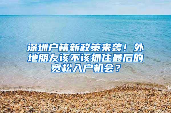 深圳户籍新政策来袭！外地朋友该不该抓住最后的宽松入户机会？