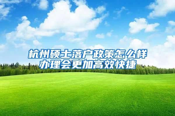杭州硕士落户政策怎么样办理会更加高效快捷