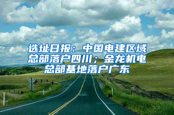 选址日报：中国电建区域总部落户四川；金龙机电总部基地落户广东