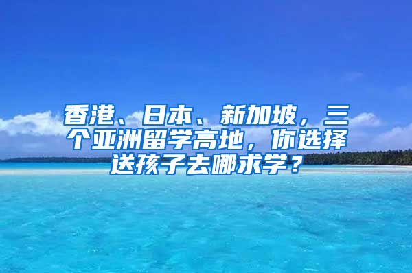 香港、日本、新加坡，三个亚洲留学高地，你选择送孩子去哪求学？