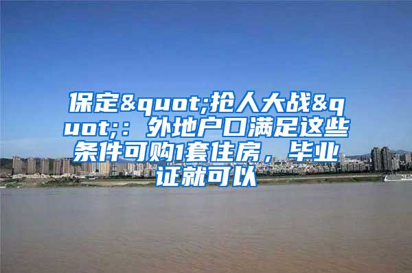 保定"抢人大战"：外地户口满足这些条件可购1套住房，毕业证就可以