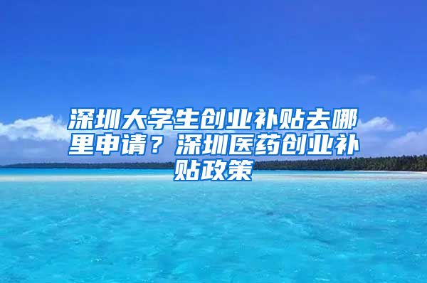 深圳大学生创业补贴去哪里申请？深圳医药创业补贴政策