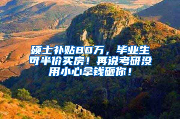 硕士补贴80万，毕业生可半价买房！再说考研没用小心拿钱砸你！