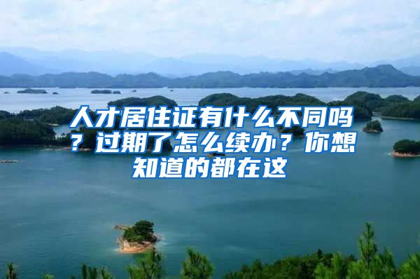 人才居住证有什么不同吗？过期了怎么续办？你想知道的都在这