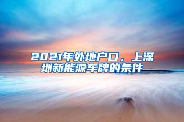 2021年外地户口，上深圳新能源车牌的条件