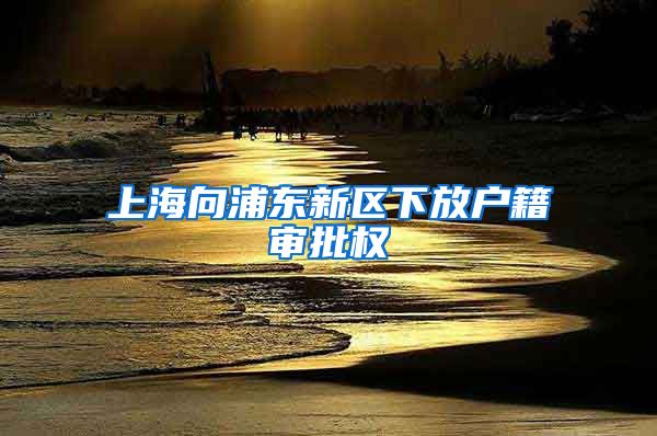 上海向浦东新区下放户籍审批权