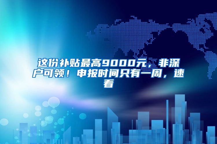 这份补贴最高9000元，非深户可领！申报时间只有一周，速看