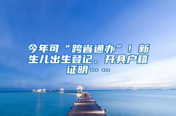 今年可“跨省通办”！新生儿出生登记、开具户籍证明……