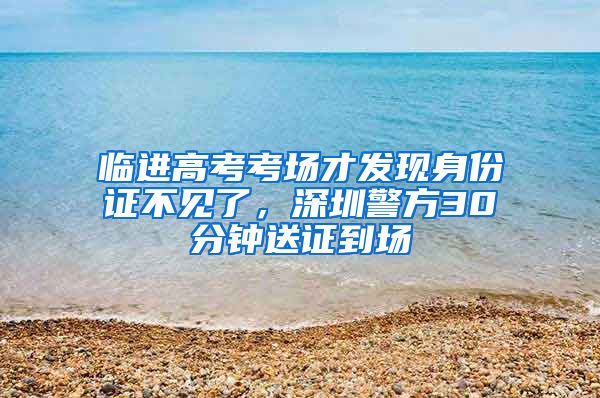 临进高考考场才发现身份证不见了，深圳警方30分钟送证到场