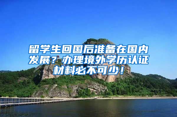 留学生回国后准备在国内发展？办理境外学历认证材料必不可少！