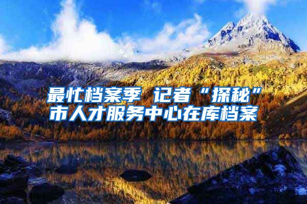 最忙档案季 记者“探秘”市人才服务中心在库档案