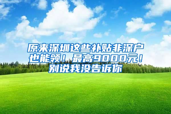 原来深圳这些补贴非深户也能领！最高9000元！别说我没告诉你