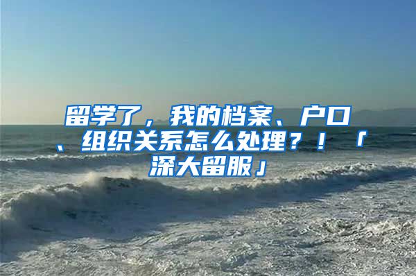 留学了，我的档案、户口、组织关系怎么处理？！「深大留服」