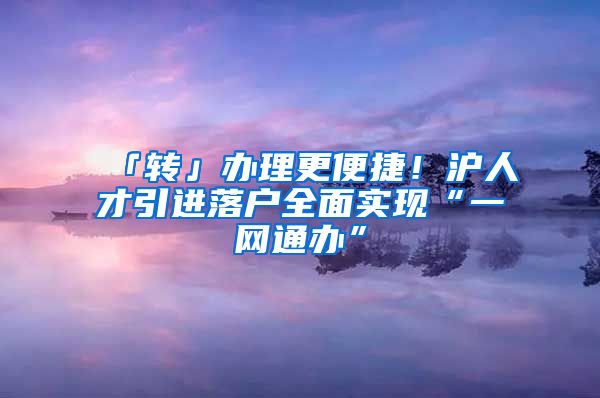 「转」办理更便捷！沪人才引进落户全面实现“一网通办”