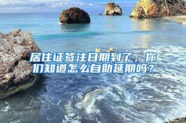 居住证签注日期到了，你们知道怎么自助延期吗？
