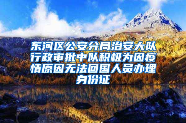 东河区公安分局治安大队行政审批中队积极为因疫情原因无法回国人员办理身份证