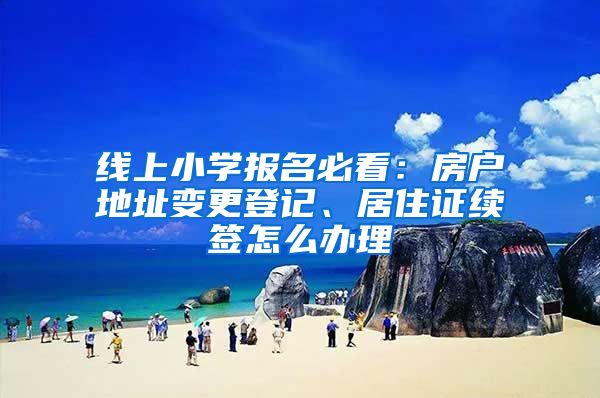 线上小学报名必看：房户地址变更登记、居住证续签怎么办理