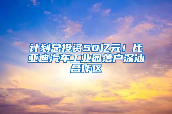 计划总投资50亿元！比亚迪汽车工业园落户深汕合作区