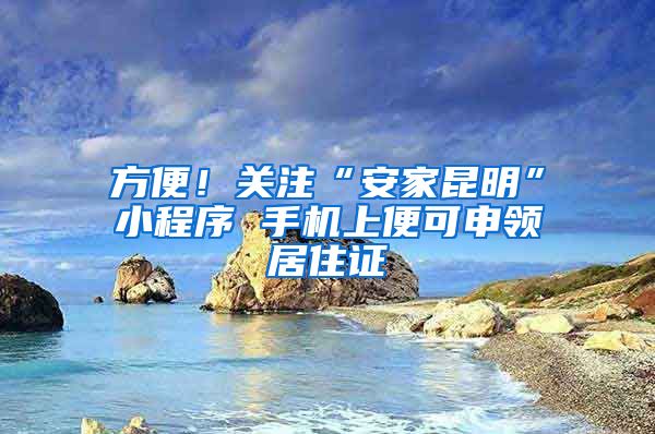 方便！关注“安家昆明”小程序 手机上便可申领居住证