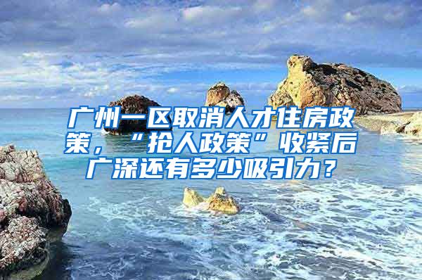 广州一区取消人才住房政策，“抢人政策”收紧后广深还有多少吸引力？