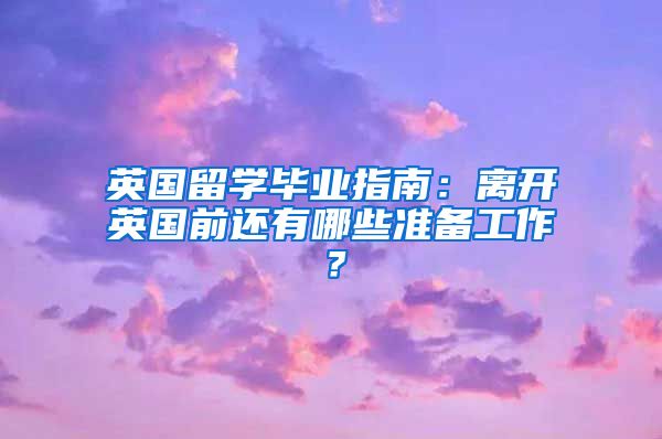 英国留学毕业指南：离开英国前还有哪些准备工作？
