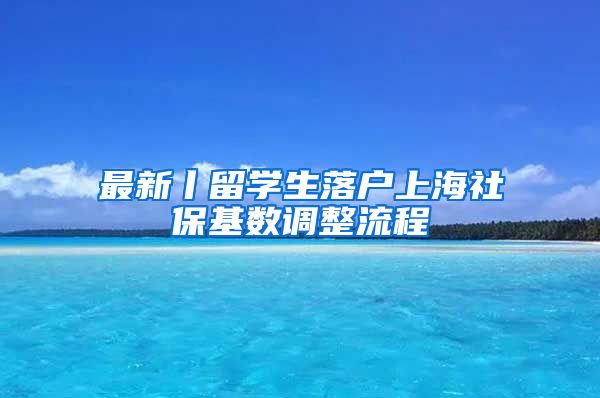 最新丨留学生落户上海社保基数调整流程