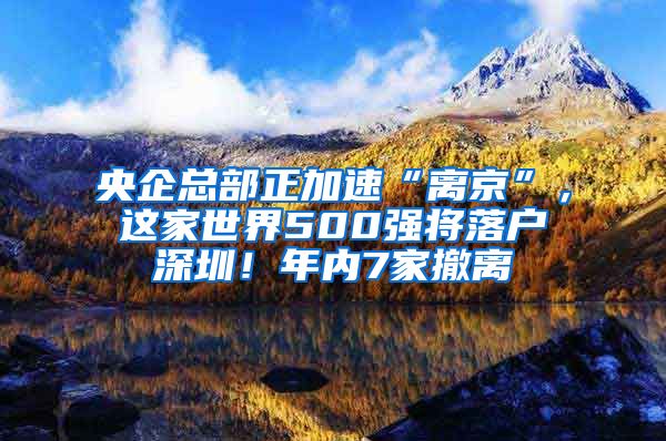 央企总部正加速“离京”，这家世界500强将落户深圳！年内7家撤离