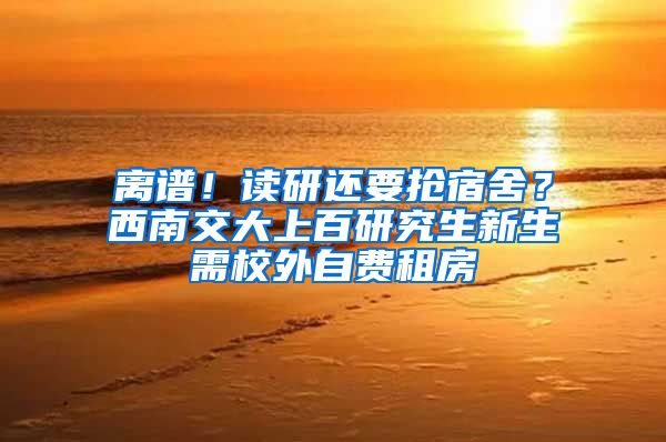 离谱！读研还要抢宿舍？西南交大上百研究生新生需校外自费租房