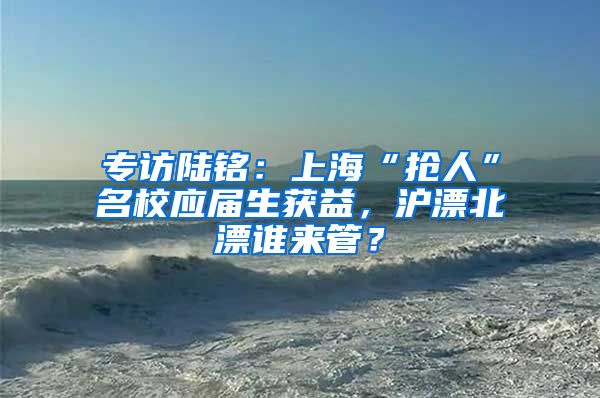 专访陆铭：上海“抢人”名校应届生获益，沪漂北漂谁来管？