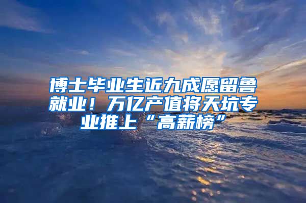 博士毕业生近九成愿留鲁就业！万亿产值将天坑专业推上“高薪榜”