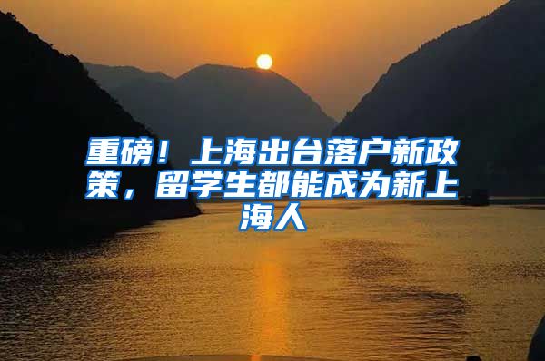 重磅！上海出台落户新政策，留学生都能成为新上海人