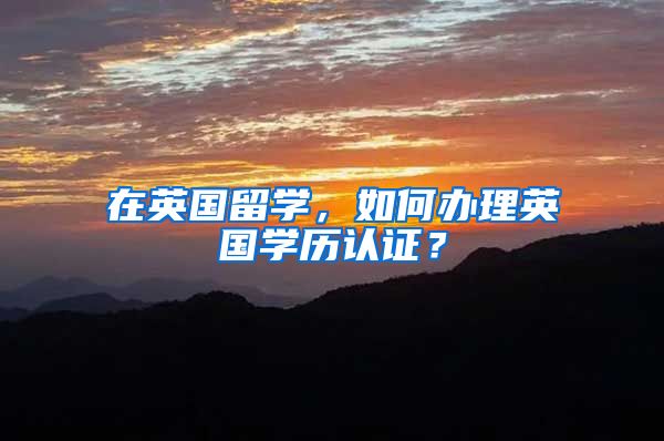 在英国留学，如何办理英国学历认证？