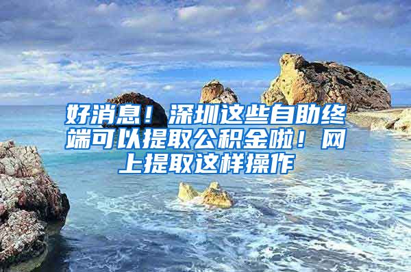 好消息！深圳这些自助终端可以提取公积金啦！网上提取这样操作
