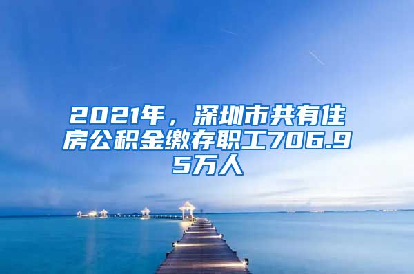 2021年，深圳市共有住房公积金缴存职工706.95万人