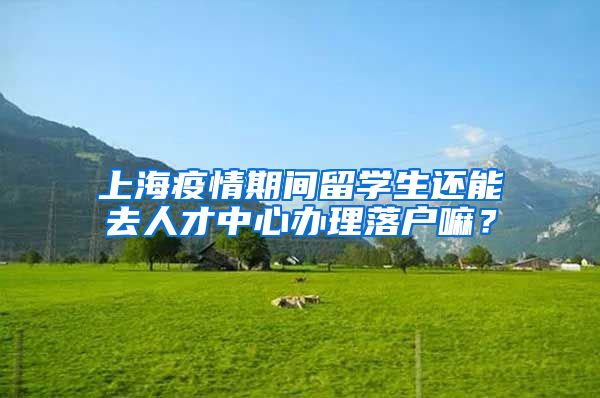 上海疫情期间留学生还能去人才中心办理落户嘛？