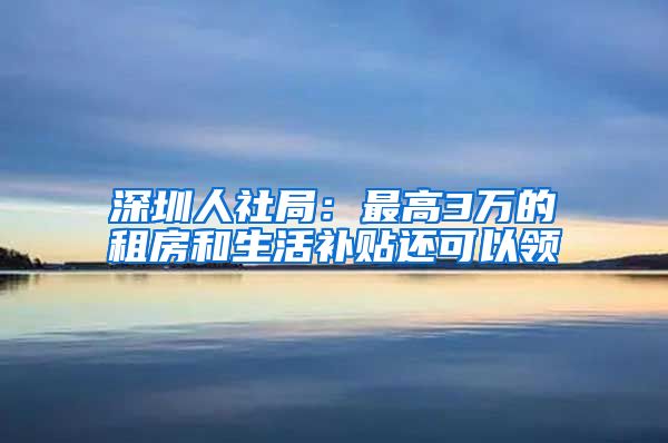 深圳人社局：最高3万的租房和生活补贴还可以领