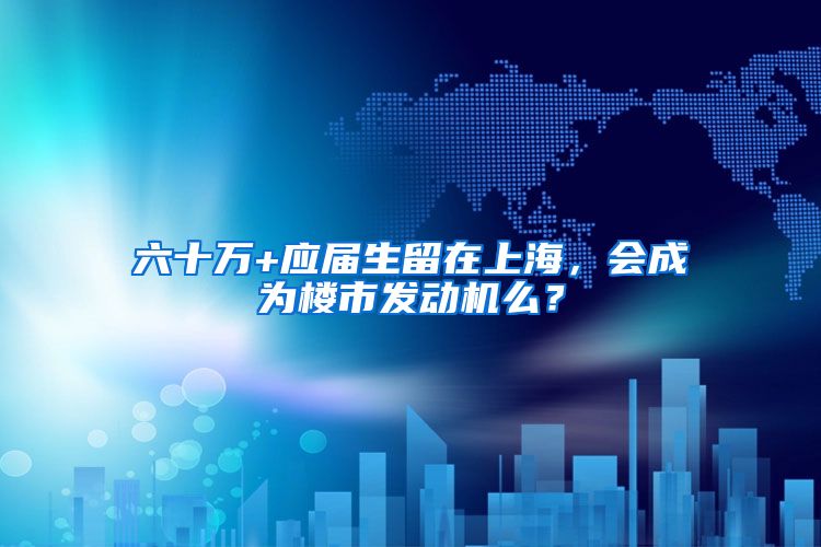 六十万+应届生留在上海，会成为楼市发动机么？