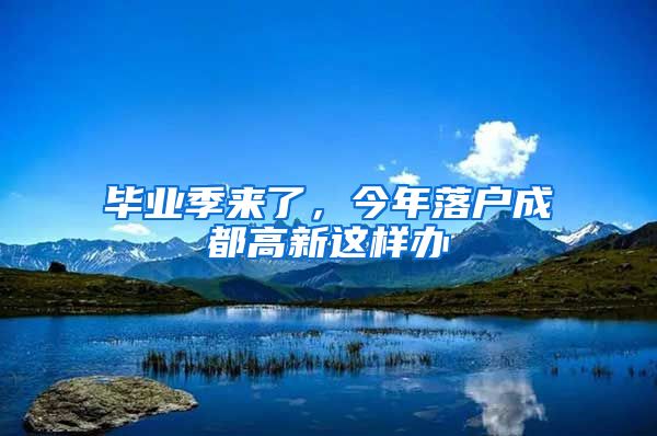 毕业季来了，今年落户成都高新这样办→