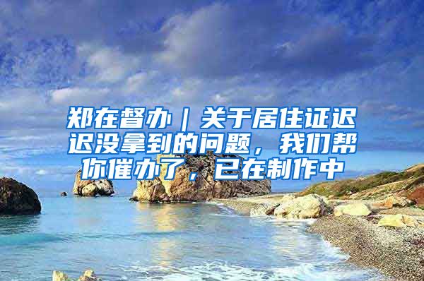 郑在督办｜关于居住证迟迟没拿到的问题，我们帮你催办了，已在制作中