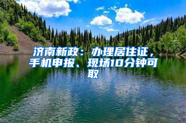 济南新政：办理居住证，手机申报、现场10分钟可取